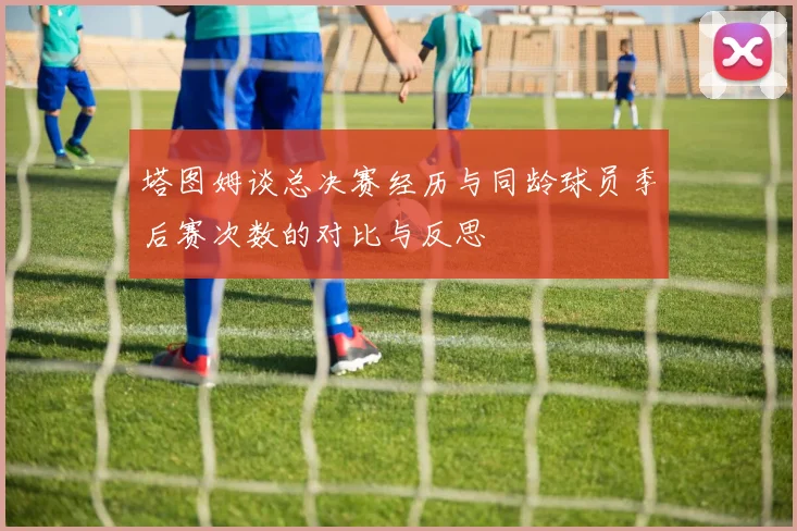 塔图姆谈总决赛经历与同龄球员季后赛次数的对比与反思