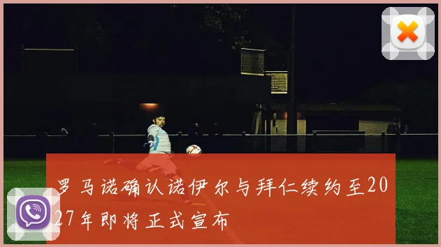 罗马诺确认诺伊尔与拜仁续约至2027年即将正式宣布