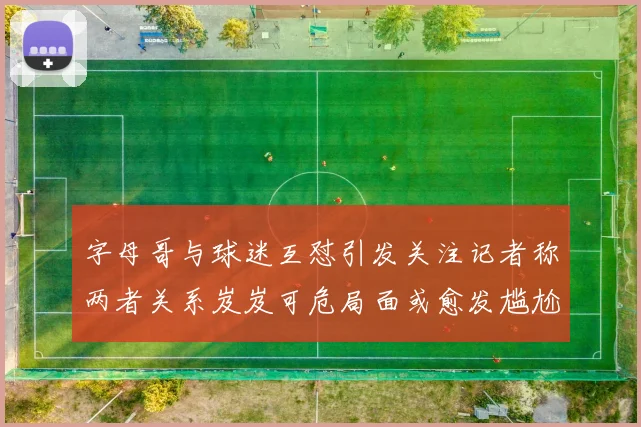 字母哥与球迷互怼引发关注记者称两者关系岌岌可危局面或愈发尴尬