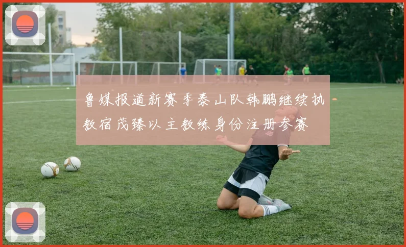 鲁媒报道新赛季泰山队韩鹏继续执教宿茂臻以主教练身份注册参赛