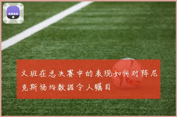文班在总决赛中的表现如何对阵尼克斯场均数据令人瞩目