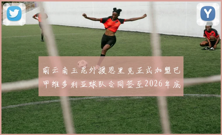 前云南玉昆外援恩里克正式加盟巴甲维多利亚球队合同签至2026年底