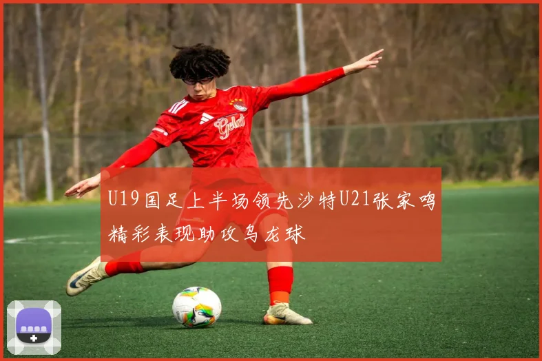 U19国足上半场领先沙特U21张家鸣精彩表现助攻乌龙球