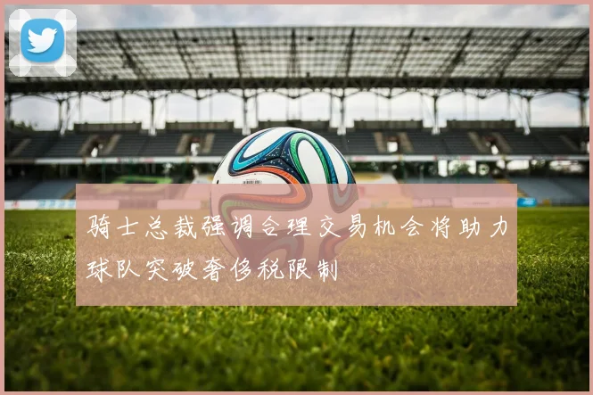骑士总裁强调合理交易机会将助力球队突破奢侈税限制