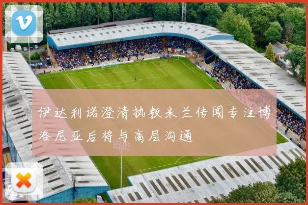 伊达利诺澄清执教米兰传闻专注博洛尼亚后将与高层沟通