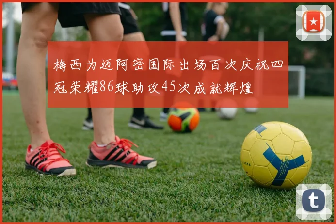 梅西为迈阿密国际出场百次庆祝四冠荣耀86球助攻45次成就辉煌
