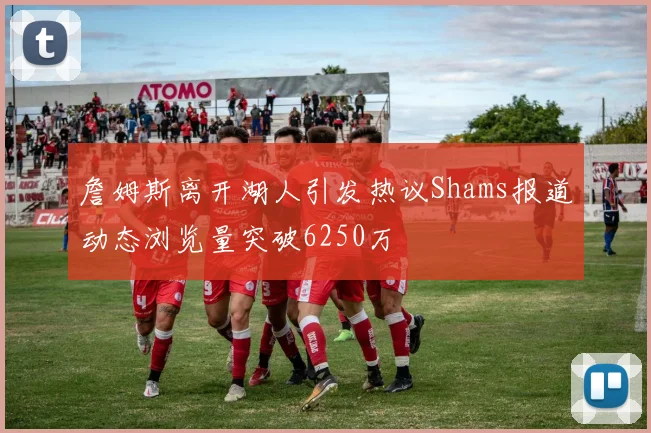 詹姆斯离开湖人引发热议Shams报道动态浏览量突破6250万