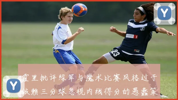 霍里批评绿军与魔术比赛风格过于依赖三分球忽视内线得分的愚蠢策略