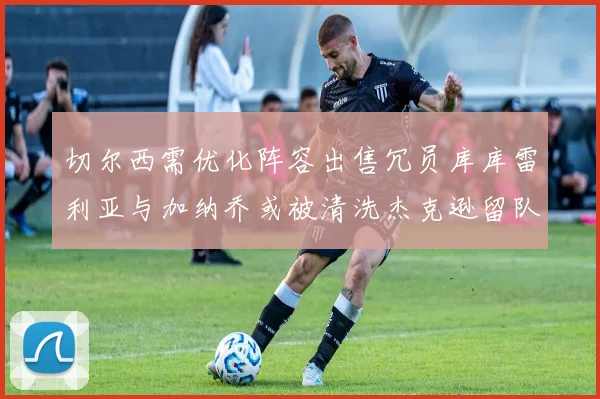 切尔西需优化阵容出售冗员库库雷利亚与加纳乔或被清洗杰克逊留队