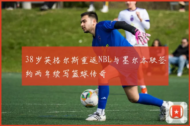 38岁英格尔斯重返NBL与墨尔本联签约两年续写篮球传奇
