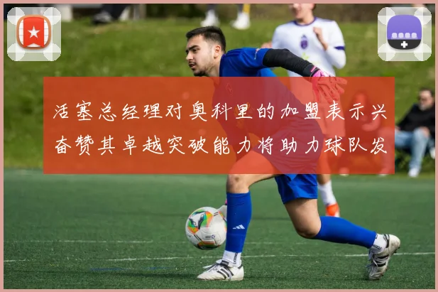 活塞总经理对奥科里的加盟表示兴奋赞其卓越突破能力将助力球队发展