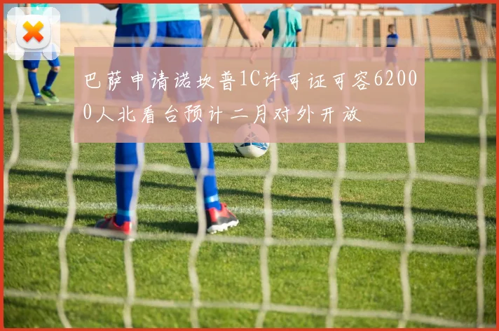 巴萨申请诺坎普1C许可证可容62000人北看台预计二月对外开放
