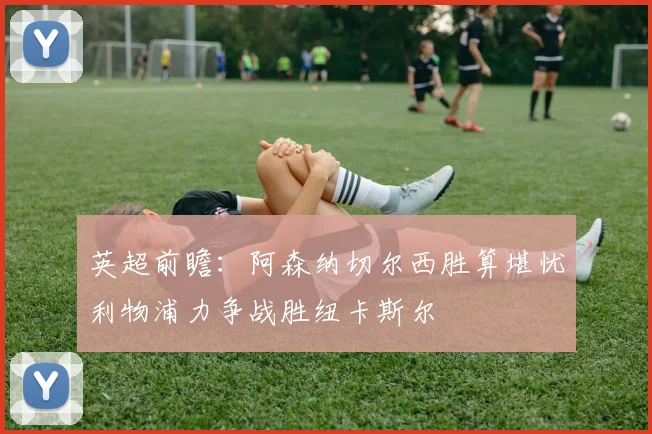 英超前瞻：阿森纳切尔西胜算堪忧利物浦力争战胜纽卡斯尔