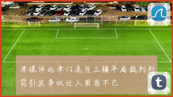 津媒评论津门虎与三镇平局裁判判罚引发争议让人困惑不已