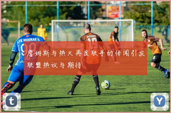 詹姆斯与热火再度联手的传闻引发联盟热议与期待