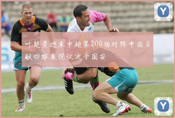 叶楚贵迎来中超第200场对阵申花贡献四球表现仅次于国安