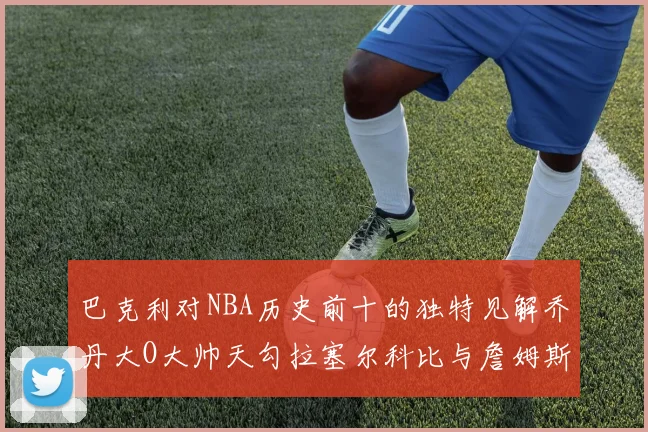 巴克利对NBA历史前十的独特见解乔丹大O大帅天勾拉塞尔科比与詹姆斯排名分析