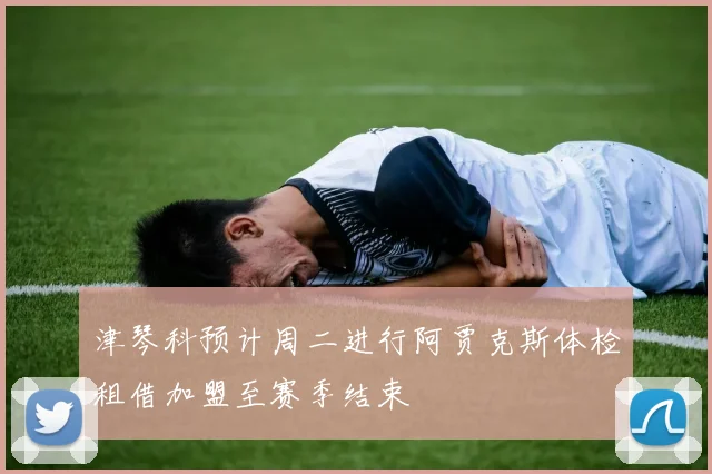 津琴科预计周二进行阿贾克斯体检租借加盟至赛季结束