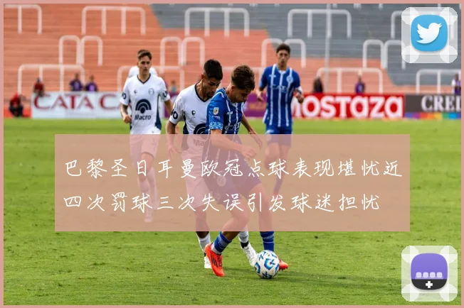 巴黎圣日耳曼欧冠点球表现堪忧近四次罚球三次失误引发球迷担忧