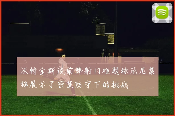 沃特金斯谈前锋射门难题称范尼集锦展示了密集防守下的挑战